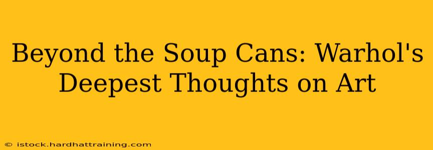 Beyond the Soup Cans: Warhol's Deepest Thoughts on Art