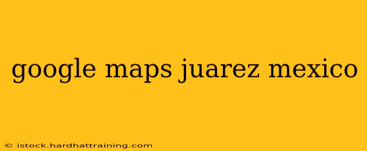 google maps juarez mexico
