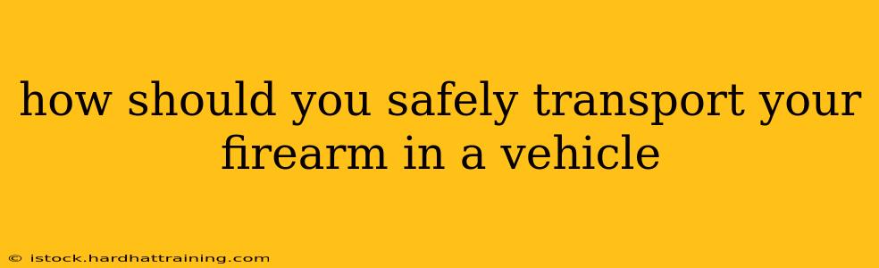 how should you safely transport your firearm in a vehicle
