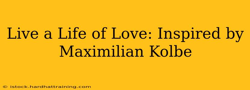 Live a Life of Love: Inspired by Maximilian Kolbe