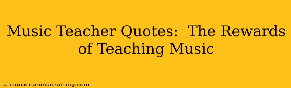 Music Teacher Quotes:  The Rewards of Teaching Music