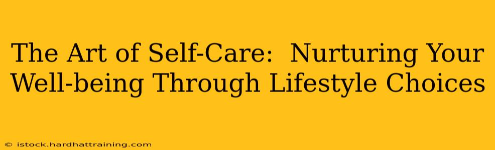 The Art of Self-Care:  Nurturing Your Well-being Through Lifestyle Choices