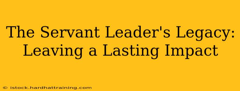The Servant Leader's Legacy: Leaving a Lasting Impact